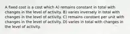 A fixed cost is a cost which A) remains constant in total with changes in the level of activity. B) varies inversely in total with changes in the level of activity. C) remains constant per unit with changes in the level of activity. D) varies in total with changes in the level of activity.