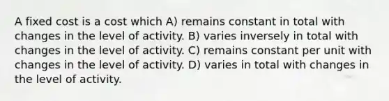 A fixed cost is a cost which A) remains constant in total with changes in the level of activity. B) varies inversely in total with changes in the level of activity. C) remains constant per unit with changes in the level of activity. D) varies in total with changes in the level of activity.