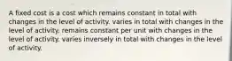 A fixed cost is a cost which remains constant in total with changes in the level of activity. varies in total with changes in the level of activity. remains constant per unit with changes in the level of activity. varies inversely in total with changes in the level of activity.