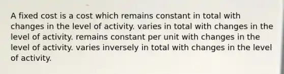 A fixed cost is a cost which remains constant in total with changes in the level of activity. varies in total with changes in the level of activity. remains constant per unit with changes in the level of activity. varies inversely in total with changes in the level of activity.