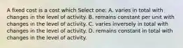 A fixed cost is a cost which Select one: A. varies in total with changes in the level of activity. B. remains constant per unit with changes in the level of activity. C. varies inversely in total with changes in the level of activity. D. remains constant in total with changes in the level of activity.