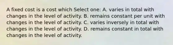 A fixed cost is a cost which Select one: A. varies in total with changes in the level of activity. B. remains constant per unit with changes in the level of activity. C. varies inversely in total with changes in the level of activity. D. remains constant in total with changes in the level of activity.