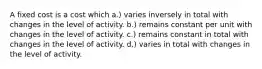 A fixed cost is a cost which a.) varies inversely in total with changes in the level of activity. b.) remains constant per unit with changes in the level of activity. c.) remains constant in total with changes in the level of activity. d.) varies in total with changes in the level of activity.