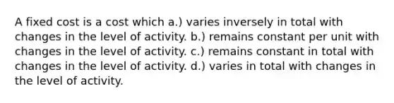 A fixed cost is a cost which a.) varies inversely in total with changes in the level of activity. b.) remains constant per unit with changes in the level of activity. c.) remains constant in total with changes in the level of activity. d.) varies in total with changes in the level of activity.