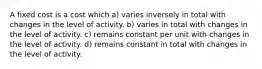 A fixed cost is a cost which a) varies inversely in total with changes in the level of activity. b) varies in total with changes in the level of activity. c) remains constant per unit with changes in the level of activity. d) remains constant in total with changes in the level of activity.