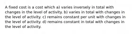 A fixed cost is a cost which a) varies inversely in total with changes in the level of activity. b) varies in total with changes in the level of activity. c) remains constant per unit with changes in the level of activity. d) remains constant in total with changes in the level of activity.