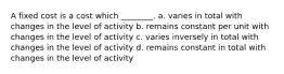 A fixed cost is a cost which ________. a. varies in total with changes in the level of activity b. remains constant per unit with changes in the level of activity c. varies inversely in total with changes in the level of activity d. remains constant in total with changes in the level of activity