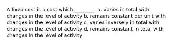 A fixed cost is a cost which ________. a. varies in total with changes in the level of activity b. remains constant per unit with changes in the level of activity c. varies inversely in total with changes in the level of activity d. remains constant in total with changes in the level of activity