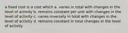 a fixed cost is a cost which a. varies in total with changes in the level of activity b. remains constant per unit with changes in the level of activity c. varies inversely in total with changes in the level of activity d. remains constant in total changes in the level of activity