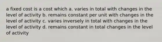 a fixed cost is a cost which a. varies in total with changes in the level of activity b. remains constant per unit with changes in the level of activity c. varies inversely in total with changes in the level of activity d. remains constant in total changes in the level of activity