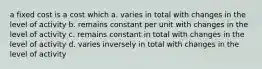 a fixed cost is a cost which a. varies in total with changes in the level of activity b. remains constant per unit with changes in the level of activity c. remains constant in total with changes in the level of activity d. varies inversely in total with changes in the level of activity