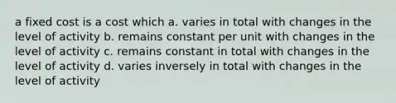 a fixed cost is a cost which a. varies in total with changes in the level of activity b. remains constant per unit with changes in the level of activity c. remains constant in total with changes in the level of activity d. varies inversely in total with changes in the level of activity