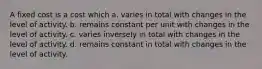 A fixed cost is a cost which a. varies in total with changes in the level of activity. b. remains constant per unit with changes in the level of activity. c. varies inversely in total with changes in the level of activity. d. remains constant in total with changes in the level of activity.