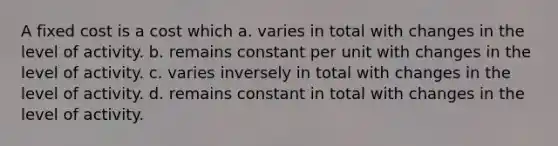 A fixed cost is a cost which a. varies in total with changes in the level of activity. b. remains constant per unit with changes in the level of activity. c. varies inversely in total with changes in the level of activity. d. remains constant in total with changes in the level of activity.