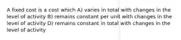 A fixed cost is a cost which A) varies in total with changes in the level of activity B) remains constant per unit with changes in the level of activity D) remains constant in total with changes in the level of activity