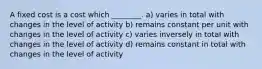 A fixed cost is a cost which ________. a) varies in total with changes in the level of activity b) remains constant per unit with changes in the level of activity c) varies inversely in total with changes in the level of activity d) remains constant in total with changes in the level of activity