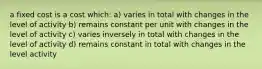 a fixed cost is a cost which: a) varies in total with changes in the level of activity b) remains constant per unit with changes in the level of activity c) varies inversely in total with changes in the level of activity d) remains constant in total with changes in the level activity