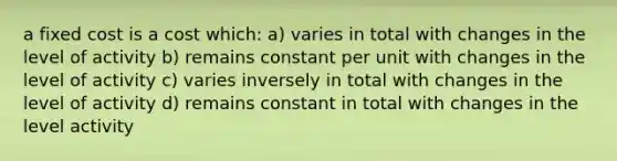 a fixed cost is a cost which: a) varies in total with changes in the level of activity b) remains constant per unit with changes in the level of activity c) varies inversely in total with changes in the level of activity d) remains constant in total with changes in the level activity