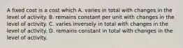 A fixed cost is a cost which A. varies in total with changes in the level of activity. B. remains constant per unit with changes in the level of activity. C. varies inversely in total with changes in the level of activity. D. remains constant in total with changes in the level of activity.