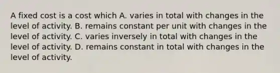 A fixed cost is a cost which A. varies in total with changes in the level of activity. B. remains constant per unit with changes in the level of activity. C. varies inversely in total with changes in the level of activity. D. remains constant in total with changes in the level of activity.