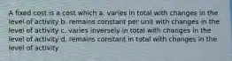 A fixed cost is a cost which a. varies in total with changes in the level of activity b. remains constant per unit with changes in the level of activity c. varies inversely in total with changes in the level of activity d. remains constant in total with changes in the level of activity