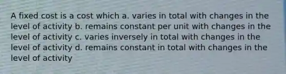 A fixed cost is a cost which a. varies in total with changes in the level of activity b. remains constant per unit with changes in the level of activity c. varies inversely in total with changes in the level of activity d. remains constant in total with changes in the level of activity