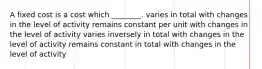 A fixed cost is a cost which ________. varies in total with changes in the level of activity remains constant per unit with changes in the level of activity varies inversely in total with changes in the level of activity remains constant in total with changes in the level of activity