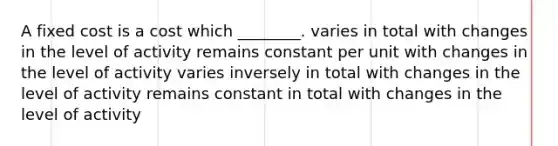 A fixed cost is a cost which ________. varies in total with changes in the level of activity remains constant per unit with changes in the level of activity varies inversely in total with changes in the level of activity remains constant in total with changes in the level of activity