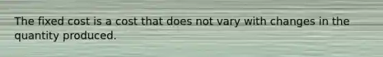 The fixed cost is a cost that does not vary with changes in the quantity produced.