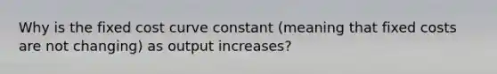 Why is the fixed cost curve constant (meaning that fixed costs are not changing) as output increases?