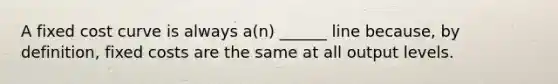 A fixed cost curve is always a(n) ______ line because, by definition, fixed costs are the same at all output levels.