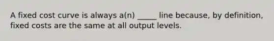 A fixed cost curve is always a(n) _____ line because, by definition, fixed costs are the same at all output levels.