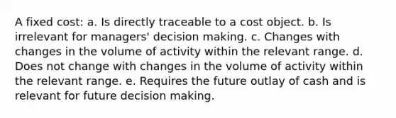 A fixed cost: a. Is directly traceable to a cost object. b. Is irrelevant for managers' decision making. c. Changes with changes in the volume of activity within the relevant range. d. Does not change with changes in the volume of activity within the relevant range. e. Requires the future outlay of cash and is relevant for future decision making.