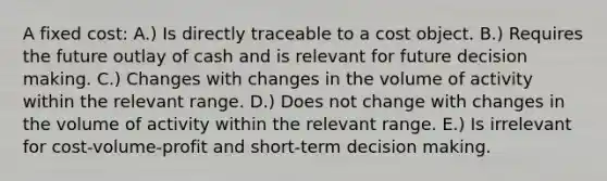 A fixed cost: A.) Is directly traceable to a cost object. B.) Requires the future outlay of cash and is relevant for future decision making. C.) Changes with changes in the volume of activity within the relevant range. D.) Does not change with changes in the volume of activity within the relevant range. E.) Is irrelevant for cost-volume-profit and short-term decision making.