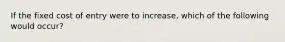 If the fixed cost of entry were to increase, which of the following would occur?