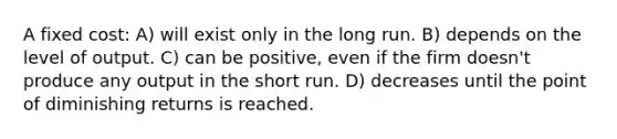 A fixed cost: A) will exist only in the long run. B) depends on the level of output. C) can be positive, even if the firm doesn't produce any output in the short run. D) decreases until the point of diminishing returns is reached.