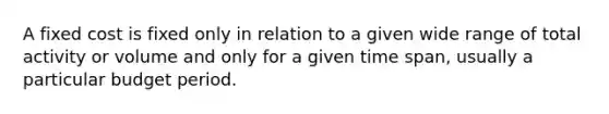 A fixed cost is fixed only in relation to a given wide range of total activity or volume and only for a given time span, usually a particular budget period.
