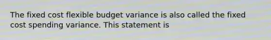 The fixed cost flexible budget variance is also called the fixed cost spending variance. This statement is