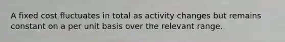 A fixed cost fluctuates in total as activity changes but remains constant on a per unit basis over the relevant range.