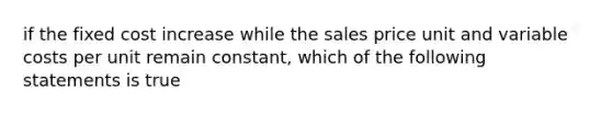 if the fixed cost increase while the sales price unit and variable costs per unit remain constant, which of the following statements is true