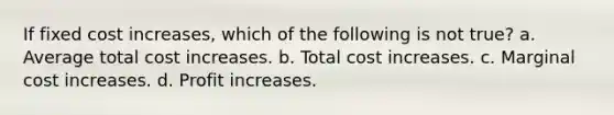 If fixed cost increases, which of the following is not true? a. Average total cost increases. b. Total cost increases. c. Marginal cost increases. d. Profit increases.