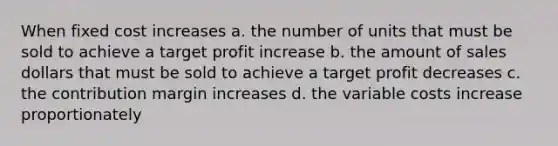 When fixed cost increases a. the number of units that must be sold to achieve a target profit increase b. the amount of sales dollars that must be sold to achieve a target profit decreases c. the contribution margin increases d. the variable costs increase proportionately