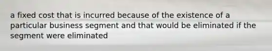 a fixed cost that is incurred because of the existence of a particular business segment and that would be eliminated if the segment were eliminated