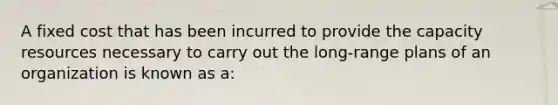 A fixed cost that has been incurred to provide the capacity resources necessary to carry out the long-range plans of an organization is known as a: