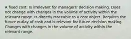 A fixed cost: Is irrelevant for managers' decision making. Does not change with changes in the volume of activity within the relevant range. Is directly traceable to a cost object. Requires the future outlay of cash and is relevant for future decision making. Changes with changes in the volume of activity within the relevant range.