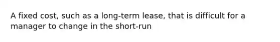 A fixed cost, such as a long-term lease, that is difficult for a manager to change in the short-run