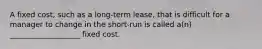 A fixed cost, such as a long-term lease, that is difficult for a manager to change in the short-run is called a(n) ___________________ fixed cost.