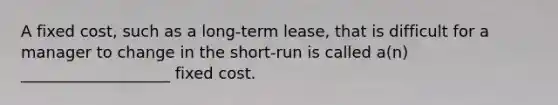 A fixed cost, such as a long-term lease, that is difficult for a manager to change in the short-run is called a(n) ___________________ fixed cost.