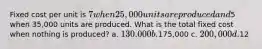 Fixed cost per unit is 7 when 25,000 units are produced and5 when 35,000 units are produced. What is the total fixed cost when nothing is produced? a. 130.000 b.175,000 c. 200,000 d.12