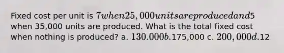 Fixed cost per unit is 7 when 25,000 units are produced and5 when 35,000 units are produced. What is the total fixed cost when nothing is produced? a. 130.000 b.175,000 c. 200,000 d.12